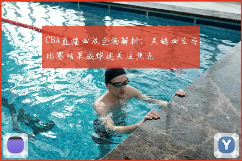 CBA直播回放全场解析：关键回合与比赛结果成球迷关注焦点