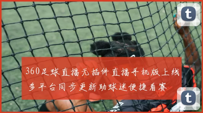360足球直播无插件直播手机版上线 多平台同步更新助球迷便捷看赛