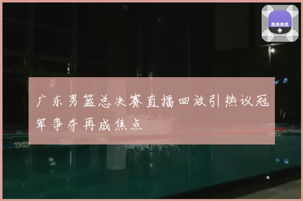 广东男篮总决赛直播回放引热议冠军争夺再成焦点