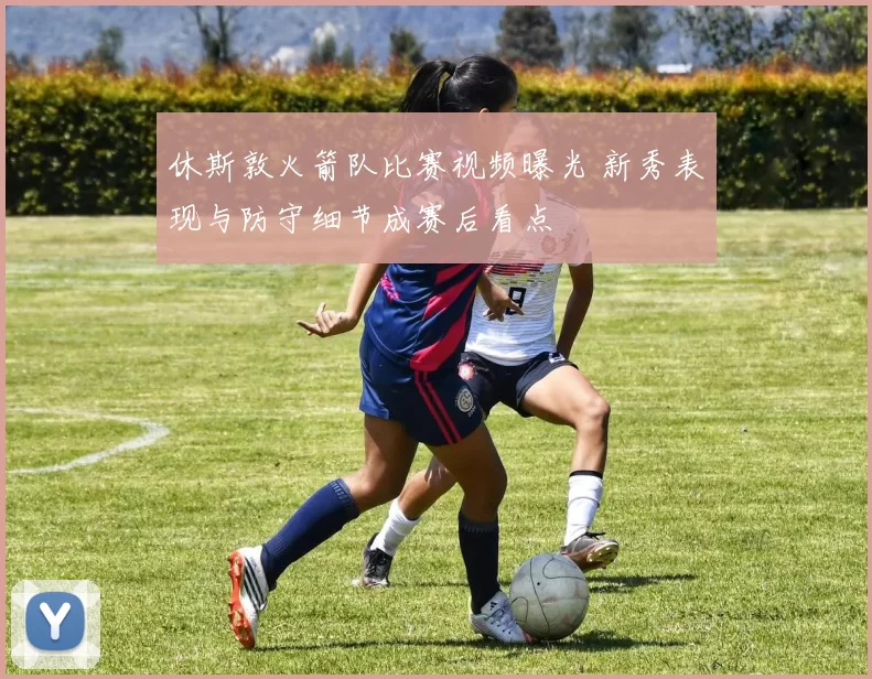 休斯敦火箭队比赛视频曝光 新秀表现与防守细节成赛后看点