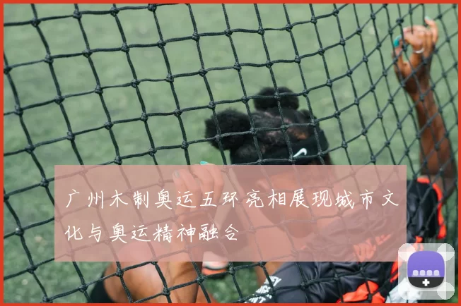 广州木制奥运五环亮相展现城市文化与奥运精神融合