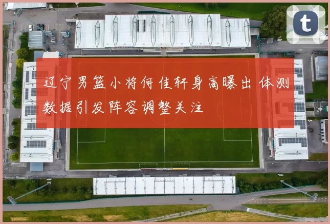 辽宁男篮小将何佳轩身高曝出 体测数据引发阵容调整关注