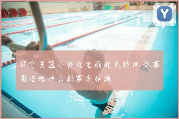 辽宁男篮小将刘金雨赴美特训 休赛期苦练冲击新赛季轮换