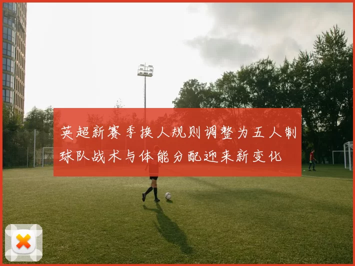 英超新赛季换人规则调整为五人制球队战术与体能分配迎来新变化