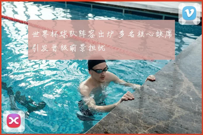 世界杯球队阵容出炉 多名核心缺席引发晋级前景担忧