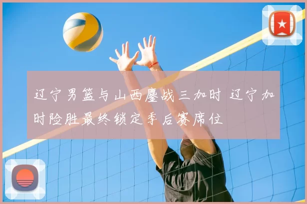 辽宁男篮与山西鏖战三加时 辽宁加时险胜最终锁定季后赛席位