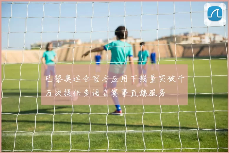 巴黎奥运会官方应用下载量突破千万次提供多语言赛事直播服务