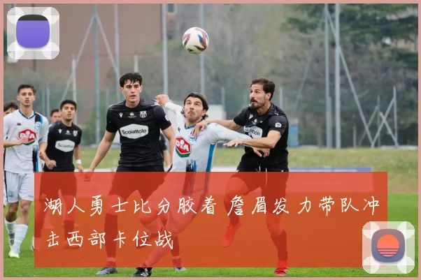 湖人勇士比分胶着 詹眉发力带队冲击西部卡位战