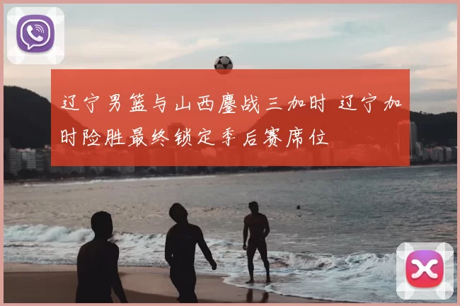 辽宁男篮与山西鏖战三加时 辽宁加时险胜最终锁定季后赛席位