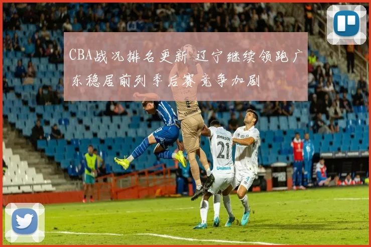 CBA战况排名更新 辽宁继续领跑广东稳居前列季后赛竞争加剧