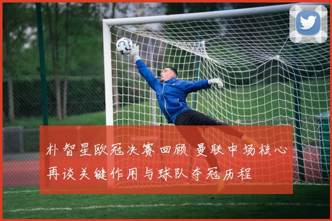 朴智星欧冠决赛回顾 曼联中场核心再谈关键作用与球队夺冠历程