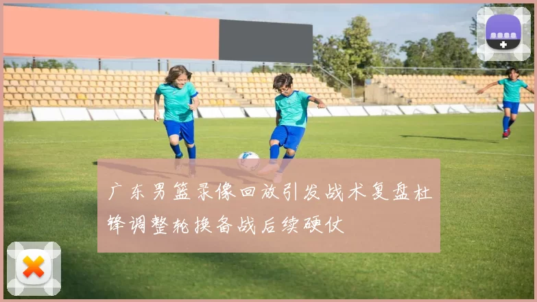 广东男篮录像回放引发战术复盘杜锋调整轮换备战后续硬仗