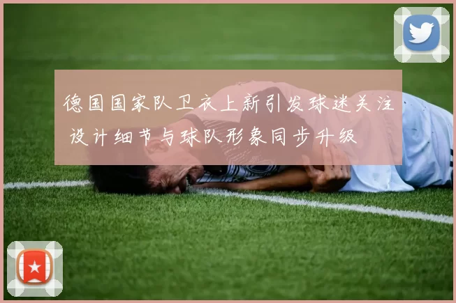 德国国家队卫衣上新引发球迷关注 设计细节与球队形象同步升级