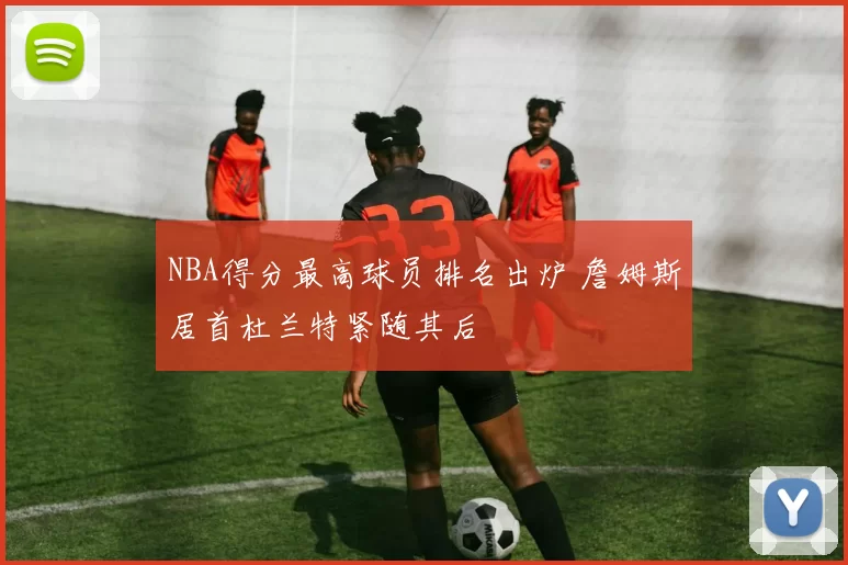 NBA得分最高球员排名出炉 詹姆斯居首杜兰特紧随其后