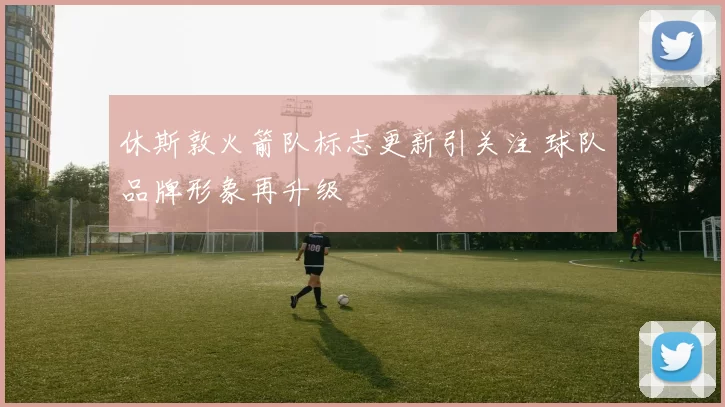 休斯敦火箭队标志更新引关注 球队品牌形象再升级