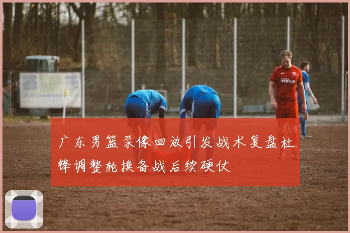 广东男篮录像回放引发战术复盘杜锋调整轮换备战后续硬仗