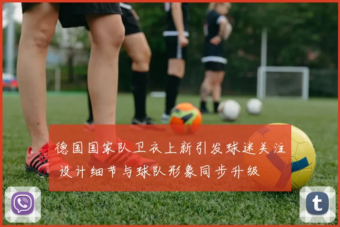 德国国家队卫衣上新引发球迷关注 设计细节与球队形象同步升级