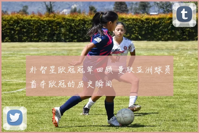 朴智星欧冠冠军回顾 曼联亚洲球员首夺欧冠的历史瞬间