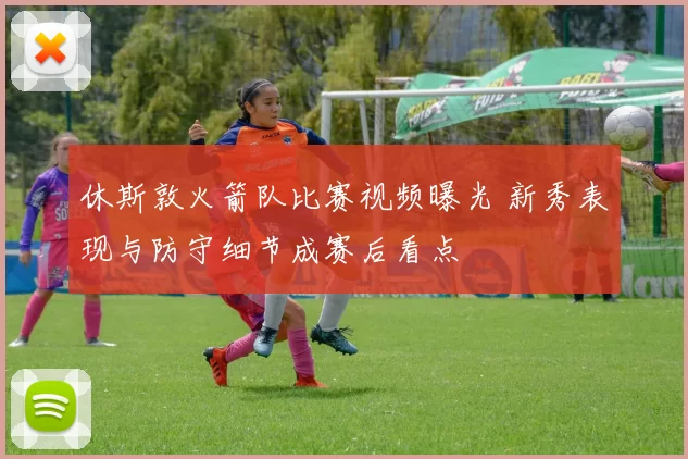 休斯敦火箭队比赛视频曝光 新秀表现与防守细节成赛后看点