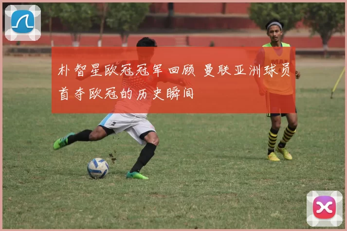朴智星欧冠冠军回顾 曼联亚洲球员首夺欧冠的历史瞬间