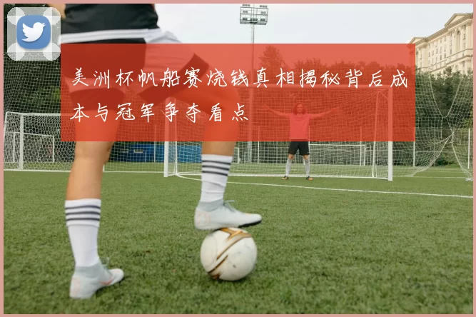 美洲杯帆船赛烧钱真相揭秘背后成本与冠军争夺看点