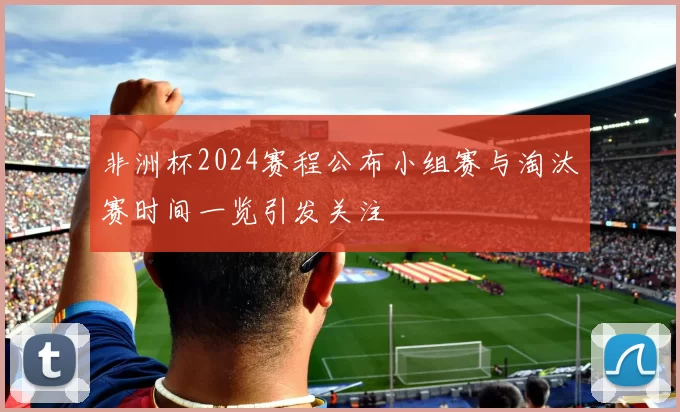 非洲杯2024赛程公布小组赛与淘汰赛时间一览引发关注