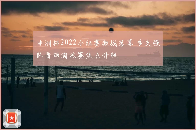 非洲杯2022小组赛激战落幕 多支强队晋级淘汰赛焦点升级