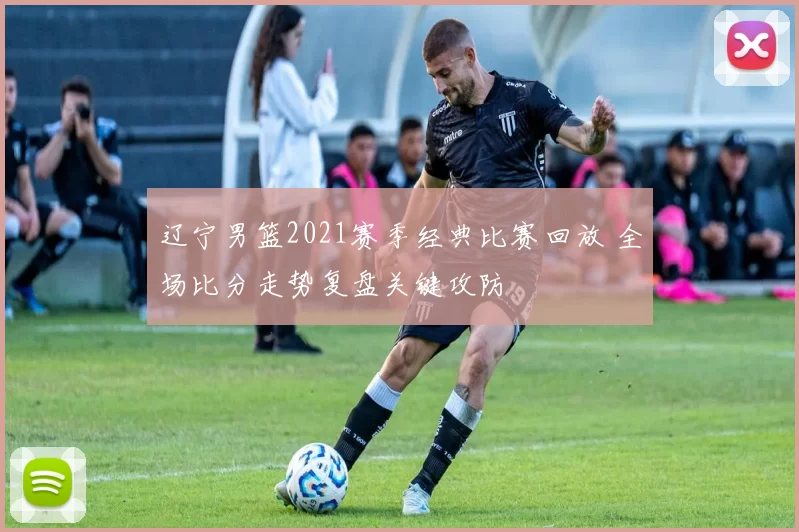 辽宁男篮2021赛季经典比赛回放 全场比分走势复盘关键攻防