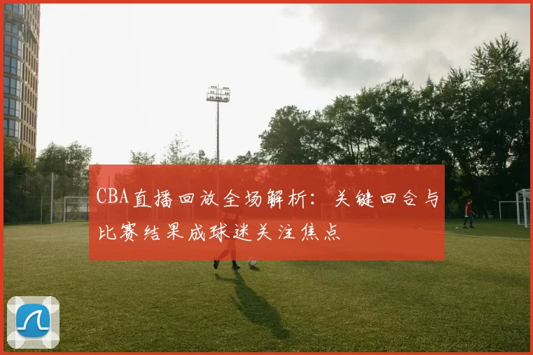 CBA直播回放全场解析：关键回合与比赛结果成球迷关注焦点