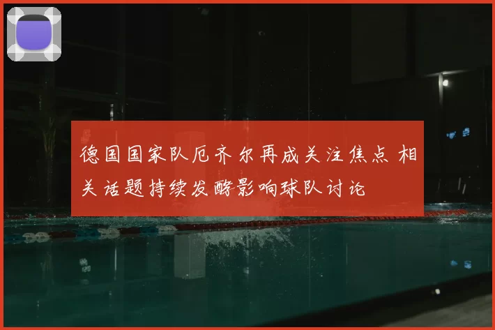 德国国家队厄齐尔再成关注焦点 相关话题持续发酵影响球队讨论