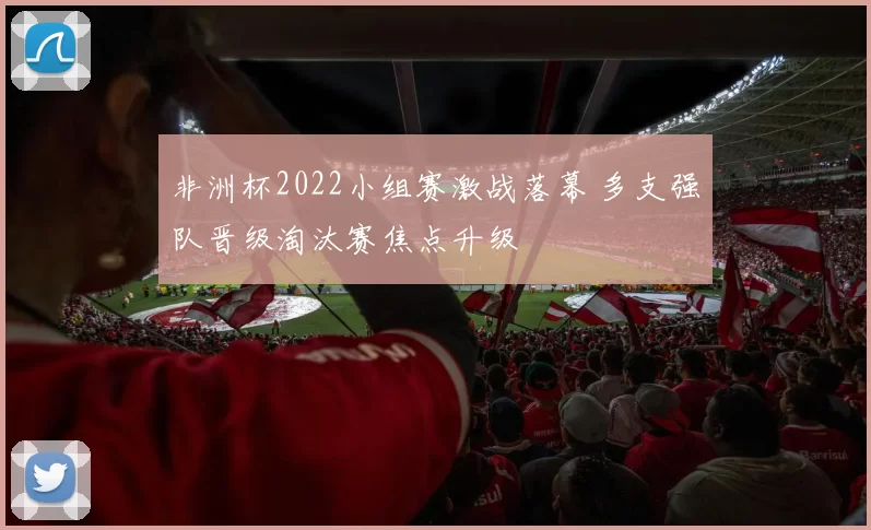 非洲杯2022小组赛激战落幕 多支强队晋级淘汰赛焦点升级