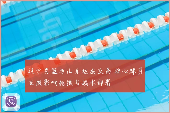 辽宁男篮与山东达成交易 核心球员互换影响轮换与战术部署