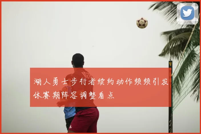 湖人勇士步行者续约动作频频引发休赛期阵容调整看点