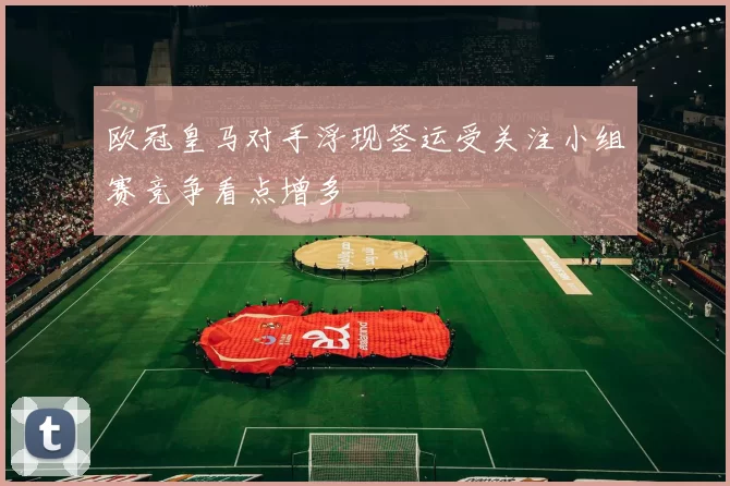 欧冠皇马对手浮现签运受关注小组赛竞争看点增多