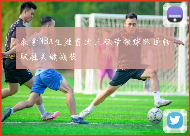 米拿NBA生涯首次三双带领球队逆转取胜关键战役