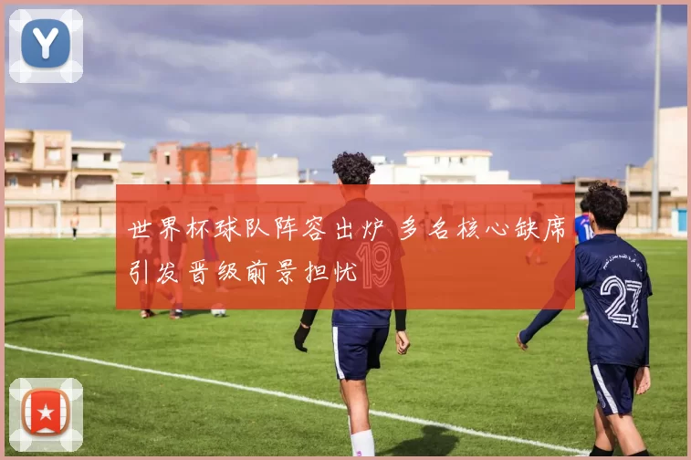 世界杯球队阵容出炉 多名核心缺席引发晋级前景担忧