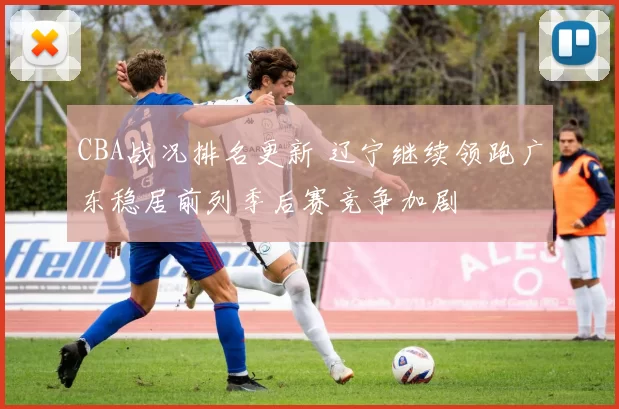 CBA战况排名更新 辽宁继续领跑广东稳居前列季后赛竞争加剧