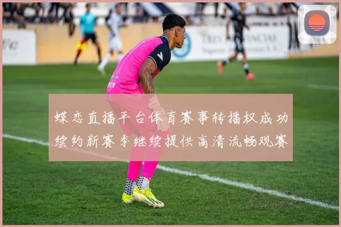 蝶恋直播平台体育赛事转播权成功续约新赛季继续提供高清流畅观赛体验
